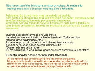 Não há um caminho único para se fazer as coisas. As metas são interessantes para o sucesso, mas não para a felicidade. Felicidade não é uma meta, mas um estado de espírito.  Tem gente que diz que não será feliz enquanto não casar, enquanto outros se dizem infelizes justamente por causa do casamento.  Você pode ser feliz tomando sorvete, ficando em casa com a família ou com amigos verdadeiros, levando os filhos para brincar ou indo a praia ou ao cinema .    Quando era recém-formado em São Paulo,  trabalhei em um hospital de pacientes terminais. Todos os dias morriam nove ou dez pacientes.  Eu sempre procurei conversar com eles na hora da morte.  A maior parte pega o médico pela camisa e diz:  "Doutor, não me deixe morrer.  Eu me sacrifiquei a vida inteira, agora eu quero aproveitá-la e ser feliz".  Eu sentia uma dor enorme por não poder fazer nada.  Ali eu aprendi que a felicidade é feita de coisas pequenas.  Ninguém na hora da morte diz se arrepender por não ter aplicado o dinheiro em imóveis ou ações, mas sim de ter esperado   muito tempo ou perdido várias oportunidades para aproveitar a vida. 
