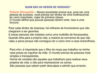 QUEM SÃO OS HERÓIS DE VERDADE?   Roberto Shinyashiki  -- Nossa sociedade ensina que, para ser uma pessoa de sucesso, você precisa ser diretor de uma multinacional, ter carro importado, viajar de primeira classe.  O mundo define que poucas pessoas deram certo. Isso é uma loucura.  Para cada diretor de empresa, há milhares de funcionários que não chegaram a ser gerentes.  E essas pessoas são tratadas como uma multidão de fracassados.  Quando olha para a própria vida, a maioria se convence de que não valeu a pena porque não conseguiu ter o carro nem a casa maravilhosa.  Para mim, é importante que o filho da moça que trabalha na minha casa possa se orgulhar da mãe. O mundo precisa de pessoas mais simples e transparentes.  Heróis de verdade são aqueles que trabalham para realizar seus projetos de vida, e não para impressionar os outros.  São pessoas que sabem pedir desculpas e admitir que erraram.    