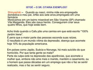 ISTOÉ -- O SR. CITARIA EXEMPLOS?   Shinyashiki  --   Quando eu nasci, minha mãe era empregada doméstica e meu pai, órfão aos sete anos,empregado em uma farmácia  Morávamos em um bairro miserável em São Vicente (SP) chamado Vila Margarida. Eles são meus heróis. Conseguiram criar seus quatro filhos, que hoje estão bem. Acho lindo quando o Cafu põe uma camisa em que está escrito "100% Jardim Irene".  É pena que a maior parte das pessoas esconda suas raízes.  O resultado é um mundo vítima da depressão, doença que acomete hoje 10% da população americana.  Em países como Japão, Suécia e Noruega, há mais suicídio do que homicídio. Por que tanta gente se mata?  Parte da culpa está na depressão das aparências, que acomete a mulher que, embora não ame mais o marido, mantém o casamento, ou o homem que passa décadas em um emprego que não o faz se sentir realizado, mas o faz se sentir seguro.    