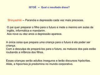 ISTOÉ   --   Qual o resultado disso?   Shinyashiki  -- Paranóia e depressão cada vez mais precoces. O pai quer preparar o filho para o futuro e mete o menino em aulas de inglês, informática e mandarim.  Aos nove ou dez anos a depressão aparece.   A única coisa que prepara uma criança para o futuro é ela poder ser criança.  Com a desculpa de prepará-los para o futuro, os malucos dos pais estão roubando a infância dos filhos.  Essas crianças serão adultos inseguros e terão discursos hipócritas.  Aliás, a hipocrisia já predomina no mundo corporativo. 