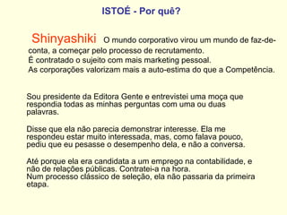ISTOÉ   - Por quê?   Shinyashiki   O mundo corporativo virou um mundo de faz-de-conta, a começar pelo processo de recrutamento.  É contratado o sujeito com mais marketing pessoal.  As corporações valorizam mais a auto-estima do que a Competência. Sou presidente da Editora Gente e entrevistei uma moça que respondia todas as minhas perguntas com uma ou duas palavras.  Disse que ela não parecia demonstrar interesse. Ela me respondeu estar muito interessada, mas, como falava pouco, pediu que eu pesasse o desempenho dela, e não a conversa.  Até porque ela era candidata a um emprego na contabilidade, e não de relações públicas. Contratei-a na hora.  Num processo clássico de seleção, ela não passaria da primeira etapa.   
