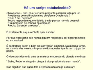 Há um script estabelecido?        Shinyashiki -- Sim. Quer ver uma pergunta estúpida feita por um Presidente de multinacional no programa O aprendiz ?  "Qual é seu defeito?"  Todos respondem que o defeito é não pensar na vida pessoal:  "Eu mergulho de cabeça na empresa.  Preciso aprender a relaxar".   É exatamente o que o Chefe quer escutar.  Por que você acha que nunca alguém respondeu ser desorganizado ou esquecido?  É contratado quem é bom em conversar, em fingir. Da mesma forma, na maioria das vezes, são promovidos aqueles que fazem o jogo do poder.  O vice-presidente de uma as maiores empresas do planeta me disse:  " Sabe, Roberto, ninguém chega à vice-presidência sem mentir". Isso significa que quem fala a verdade não chega a diretor?   