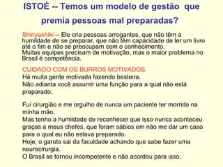 ISTOÉ -- Temos um modelo de gestão  que premia pessoas mal preparadas?   Shinyashiki  -- Ele cria pessoas arrogantes, que não têm a humildade de se preparar, que não têm capacidade de ler um livro até o fim e não se preocupam com o conhecimento.  Muitas equipes precisam de motivação, mas o maior problema no Brasil é competência. CUIDADO COM OS BURROS MOTIVADOS.   Há muita gente motivada fazendo besteira.  Não adianta você assumir uma função para a qual não está preparado.  Fui cirurgião e me orgulho de nunca um paciente ter morrido na minha mão.  Mas tenho a humildade de reconhecer que isso nunca aconteceu graças a meus chefes, que foram sábios em não me dar um caso para o qual eu não estava preparado.  Hoje, o garoto sai da faculdade achando que sabe fazer uma neurocirurgia.  O Brasil se tornou incompetente e não acordou para isso. 