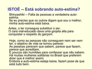 ISTOÉ -- Está sobrando auto-estima?   Shinyashiki -- Falta às pessoas a verdadeira auto-estima.  Se eu preciso que os outros digam que sou o melhor, minha auto-estima está baixa. Antes, o ter conseguia substituir o ser.  O cara mal-educado dava uma gorjeta alta para conquistar o respeito do garçom.  Hoje, como as pessoas não conseguem nem ser nem ter, o objetivo de vida se tornou parecer.  As pessoas parecem que sabem, parece que fazem, parece que acreditam.    E poucos são humildes para confessar que não sabem.  Há muitas mulheres solitárias no Brasil que preferem dizer que é melhor assim.  Embora a auto-estima esteja baixa, fazem pose de que está tudo bem. 