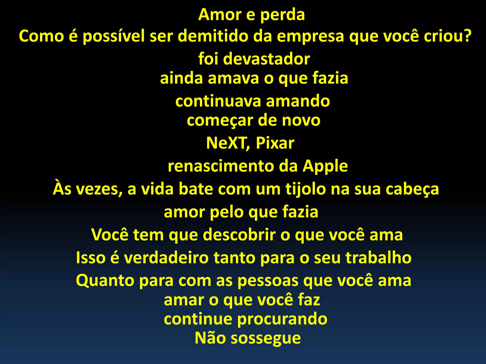 Amor e perda
Como é possível ser demitido da empresa que você criou?
foi devastador
ainda amava o que fazia
continuava amando
começar de novo
NeXT, Pixar
renascimento da Apple
Às vezes, a vida bate com um tijolo na sua cabeça
amor pelo que fazia
Você tem que descobrir o que você ama
Isso é verdadeiro tanto para o seu trabalho
Quanto para com as pessoas que você ama
amar o que você faz
continue procurando
Não sossegue
 