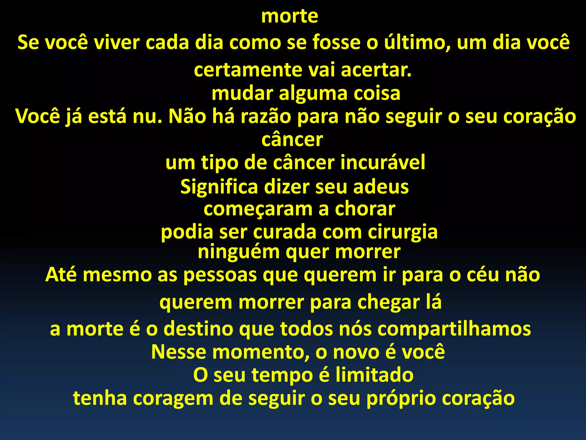 morte
Se você viver cada dia como se fosse o último, um dia você
certamente vai acertar.
mudar alguma coisa
Você já está nu. Não há razão para não seguir o seu coração
câncer
um tipo de câncer incurável
Significa dizer seu adeus
começaram a chorar
podia ser curada com cirurgia
ninguém quer morrer
Até mesmo as pessoas que querem ir para o céu não
querem morrer para chegar lá
a morte é o destino que todos nós compartilhamos
Nesse momento, o novo é você
O seu tempo é limitado
tenha coragem de seguir o seu próprio coração
 