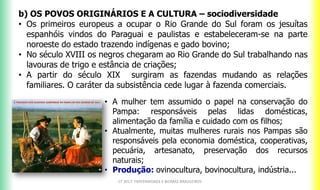 b) OS POVOS ORIGINÁRIOS E A CULTURA – sociodiversidade
• Os primeiros europeus a ocupar o Rio Grande do Sul foram os jesuítas
espanhóis vindos do Paraguai e paulistas e estabeleceram-se na parte
noroeste do estado trazendo indígenas e gado bovino;
• No século XVIII os negros chegaram ao Rio Grande do Sul trabalhando nas
lavouras de trigo e estância de criações;
• A partir do século XIX surgiram as fazendas mudando as relações
familiares. O caráter da subsistência cede lugar à fazenda comerciais.
CF 2017: FRATERNIDADE E BIOMAS BRASILEIROS
• A mulher tem assumido o papel na conservação do
Pampa: responsáveis pelas lidas domésticas,
alimentação da família e cuidado com os filhos;
• Atualmente, muitas mulheres rurais nos Pampas são
responsáveis pela economia doméstica, cooperativas,
pecuária, artesanato, preservação dos recursos
naturais;
• Produção: ovinocultura, bovinocultura, indústria...
 