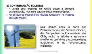 e) CONTRIBUIÇÃO ECLESIAL
• A Igreja está presente na região desde a primeira
evangelização, mas com características muito próprias.
• Foi ali que os missionários jesuítas fundaram “As Missões
dos Sete Povos”.
CF 2017: FRATERNIDADE E BIOMAS BRASILEIROS
• Nos últimos anos, a partir das
Pastorais Sociais, das Semanas Sociais,
das Campanhas da Fraternidade, das
CEBs, muito se valoriza a agricultura
familiar, os territórios das comunidades
tradicionais e os remanescentes
indígenas.
 