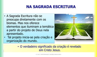 NA SAGRADA ESCRITURA
CF 2017: FRATERNIDADE E BIOMAS BRASILEIROS
• A Sagrada Escritura não se
preocupa diretamente com os
biomas. Mas nos oferece
elementos que iluminam a temática
a partir do projeto de Deus nela
apresentado.
• Tal projeto inicia-se pela criação e
organização do mundo.
• O verdadeiro significado da criação é revelado
em Cristo Jesus.
 
