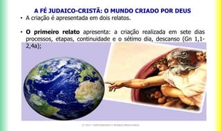 A FÉ JUDAICO-CRISTÃ: O MUNDO CRIADO POR DEUS
• A criação é apresentada em dois relatos.
• O primeiro relato apresenta: a criação realizada em sete dias
processos, etapas, continuidade e o sétimo dia, descanso (Gn 1,1-
2,4a);
CF 2017: FRATERNIDADE E BIOMAS BRASILEIROS
 