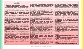 CF 2017: FRATERNIDADE E BIOMAS BRASILEIROS
GENESIS
↑CAPITULO 1
1. No princípio, Deus criou os céus e a terra.
2. A terra estava informe e vazia; as trevas cobriam o
abismo e o Espírito de Deus pairava sobre as águas.
3. Deus disse: "Faça-se a luz!" E a luz foi feita.
4. Deus viu que a luz era boa, e separou a luz das
trevas.
5. Deus chamou à luz DIA, e às trevas NOITE.
Sobreveio a tarde e depois a manhã: foi o primeiro
dia.
6. Deus disse: "Faça-se um firmamento entre as
águas, e separe ele umas das outras".
7. Deus fez o firmamento e separou as águas que
estavam debaixo do firmamento daquelas que
estavam por cima.
8. E assim se fez. Deus chamou ao firmamento
CÉUS. Sobreveio a tarde e depois a manhã: foi o
segundo dia.
9. Deus disse: "Que as águas que estão debaixo dos
céus se ajuntem num mesmo lugar, e apareça o
elemento árido." E assim se fez.
10. Deus chamou ao elemento árido TERRA, e ao
ajuntamento das águas MAR. E Deus viu que isso era
bom.
11. Deus disse: "Produza a terra plantas, ervas que
contenham semente e árvores frutíferas que dêem
fruto segundo a sua espécie e o fruto contenha a sua
semente." E assim foi feito.
12. A terra produziu plantas, ervas que contêm
semente segundo a sua espécie, e árvores que
produzem fruto segundo a sua espécie, contendo o
fruto a sua semente. E Deus viu que isso era bom.
13. Sobreveio a tarde e depois a manhã: foi o terceiro
dia.
14. Deus disse: "Façam-se luzeiros no firmamento
dos céus para separar o dia da noite; sirvam eles
de sinais e marquem o tempo, os dias e os anos,
15. e resplandeçam no firmamento dos céus para
iluminar a terra". E assim se fez.
16. Deus fez os dois grandes luzeiros: o maior
para presidir ao dia, e o menor para presidir à
noite; e fez também as estrelas.
17. Deus colocou-os no firmamento dos céus para
que iluminassem a terra,
18. presidissem ao dia e à noite, e separassem a
luz das trevas. E Deus viu que isso era bom.
19. Sobreveio a tarde e depois a manhã: foi o
quarto dia.
20. Deus disse: "Pululem as águas de uma
multidão de seres vivos, e voem aves sobre a
terra, debaixo do firmamento dos céus."
21. Deus criou os monstros marinhos e toda a
multidão de seres vivos que enchem as águas,
segundo a sua espécie, e todas as aves segundo a
sua espécie. E Deus viu que isso era bom.
22. E Deus os abençoou: "Frutificai, disse ele, e
multiplicai-vos, e enchei as águas do mar, e que
as aves se multipliquem sobre a terra."
23. Sobreveio a tarde e depois a manhã: foi o
quinto dia.
24. Deus disse: "Produza a terra seres vivos
segundo a sua espécie: animais domésticos,
répteis e animais
selvagens, segundo a sua espécie." E assim se fez.
25. Deus fez os animais selvagens segundo a sua
espécie, os animais domésticos igualmente, e da
mesma forma todos os animais, que se arrastam
sobre a terra. E Deus viu que isso era bom.
26. Então Deus disse: "Façamos o homem à
nossa imagem e semelhança. Que ele reine sobre
os peixes do mar, sobre as aves dos céus, sobre os
animais domésticos e sobre toda a terra, e sobre
todos os répteis que se arrastem sobre a terra."
27. Deus criou o homem à sua imagem; criou-o à
imagem de Deus, criou o homem e a mulher.
28. Deus os abençoou: "Frutificai, disse ele, e
multiplicai-vos, enchei a terra e submetei-a.
Dominai sobre os peixes do mar, sobre as aves dos
céus e sobre todos os animais que se arrastam sobre
a terra."
29. Deus disse: "Eis que eu vos dou toda a erva
que dá semente sobre a terra, e todas as árvores
frutíferas que
contêm em si mesmas a sua semente, para que vos
sirvam de alimento.
30. E a todos os animais da terra, a todas as aves
dos céus, a tudo o que se arrasta sobre a terra, e
em que haja sopro de vida, eu dou toda erva verde
por alimento." E assim se fez.
31. Deus contemplou toda a sua obra, e viu que
tudo era muito bom. Sobreveio a tarde e depois a
manhã: foi o sexto dia.
3
Capitulo 2
1. Assim foram acabados os céus, a terra e todo
seu exército.
2. Tendo Deus terminado no sétimo dia a obra que
tinha feito, descansou do seu trabalho.
3. Ele abençoou o sétimo dia e o consagrou,
porque nesse dia repousara de toda a obra da
Criação.
4. Tal é a história da criação dos céus e da terra.
 