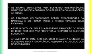 CF 2017: FRATERNIDADE E BIOMAS BRASILEIROS
• OS BIOMAS BRASILEIROS VEM SOFRENDO INTERFERÊNCIAS
NEGATIVAS DESDE A CHEGADA DOS PRIMEIROS COLONIZADORES
AO BRASIL;
• OS PRIMEIROS COLONIZADORES FORAM EXPLORADORES DA
NATUREZA E DO HOMEM (ÍNDIOS E NEGROS TRATADOS COMO
ESCRAVOS);
• A IGREJA CATÓLICA, FIEL À SUA MISSÃO DE PROMOÇÃO DO REINO
DE DEUS, TEM SIDO VOZ PROFÉTICA A RESPEITO DA QUESTÃO
ECOLÓGICA.
• ATRAVÉS DA CF 2017, A IGREJA QUER CHAMAR A ATENÇÃO DA
SOCIEDADE PARA A IMPORTÂNCIA, RESPEITO E O CUIDADO DOS
NOSSOS BIOMAS.
 