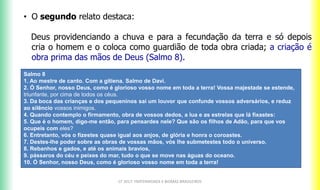 CF 2017: FRATERNIDADE E BIOMAS BRASILEIROS
• O segundo relato destaca:
Deus providenciando a chuva e para a fecundação da terra e só depois
cria o homem e o coloca como guardião de toda obra criada; a criação é
obra prima das mãos de Deus (Salmo 8).
Salmo 8
1. Ao mestre de canto. Com a gitiena. Salmo de Davi.
2. Ó Senhor, nosso Deus, como é glorioso vosso nome em toda a terra! Vossa majestade se estende,
triunfante, por cima de todos os céus.
3. Da boca das crianças e dos pequeninos sai um louvor que confunde vossos adversários, e reduz
ao silêncio vossos inimigos.
4. Quando contemplo o firmamento, obra de vossos dedos, a lua e as estrelas que lá fixastes:
5. Que é o homem, digo-me então, para pensardes nele? Que são os filhos de Adão, para que vos
ocupeis com eles?
6. Entretanto, vós o fizestes quase igual aos anjos, de glória e honra o coroastes.
7. Destes-lhe poder sobre as obras de vossas mãos, vós lhe submetestes todo o universo.
8. Rebanhos e gados, e até os animais bravios,
9. pássaros do céu e peixes do mar, tudo o que se move nas águas do oceano.
10. Ó Senhor, nosso Deus, como é glorioso vosso nome em toda a terra!
 