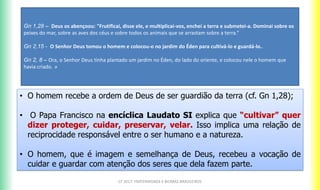 CF 2017: FRATERNIDADE E BIOMAS BRASILEIROS
• O homem recebe a ordem de Deus de ser guardião da terra (cf. Gn 1,28);
• O Papa Francisco na encíclica Laudato SI explica que “cultivar” quer
dizer proteger, cuidar, preservar, velar. Isso implica uma relação de
reciprocidade responsável entre o ser humano e a natureza.
• O homem, que é imagem e semelhança de Deus, recebeu a vocação de
cuidar e guardar com atenção dos seres que dela fazem parte.
Gn 1,28 – Deus os abençoou: "Frutificai, disse ele, e multiplicai-vos, enchei a terra e submetei-a. Dominai sobre os
peixes do mar, sobre as aves dos céus e sobre todos os animais que se arrastam sobre a terra.“
Gn 2,15 - O Senhor Deus tomou o homem e colocou-o no jardim do Éden para cultivá-lo e guardá-lo..
Gn 2, 8 – Ora, o Senhor Deus tinha plantado um jardim no Éden, do lado do oriente, e colocou nele o homem que
havia criado. »
 