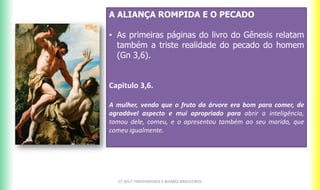 A ALIANÇA ROMPIDA E O PECADO
• As primeiras páginas do livro do Gênesis relatam
também a triste realidade do pecado do homem
(Gn 3,6).
Capitulo 3,6.
A mulher, vendo que o fruto da árvore era bom para comer, de
agradável aspecto e mui apropriado para abrir a inteligência,
tomou dele, comeu, e o apresentou também ao seu marido, que
comeu igualmente.
CF 2017: FRATERNIDADE E BIOMAS BRASILEIROS
 