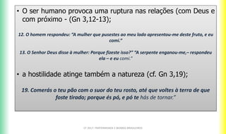 • O ser humano provoca uma ruptura nas relações (com Deus e
com próximo - (Gn 3,12-13);
12. O homem respondeu: “A mulher que pusestes ao meu lado apresentou-me deste fruto, e eu
comi.”
13. O Senhor Deus disse à mulher: Porque fizeste isso?” “A serpente enganou-me,– respondeu
ela – e eu comi.”
• a hostilidade atinge também a natureza (cf. Gn 3,19);
19. Comerás o teu pão com o suor do teu rosto, até que voltes à terra de que
foste tirado; porque és pó, e pó te hás de tornar.”
CF 2017: FRATERNIDADE E BIOMAS BRASILEIROS
 