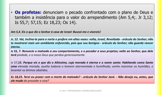 • Os profetas: denunciam o pecado confrontado com o plano de Deus e
também a insistência para o valor do arrependimento (Am 5,4;. Jr 3,12;
Is 55,7; 57,15; Ez 18,23; Os 14).
Am 5,4. Eis o que diz o Senhor à casa de Israel: Buscai-me e vivereis!
CF 2017: FRATERNIDADE E BIOMAS BRASILEIROS
Jr, 12. Vai, inclina-te para o norte e profere em altas vozes: volta, Israel, Revoltada - oráculo do Senhor; não
te mostrarei mais um semblante enfurecido, pois que sou benigno - oráculo do Senhor; não guardo rancor
eterno.
Is 55, 7. Renuncie o malvado a seu comportamento, e o pecador a seus projetos; volte ao Senhor, que dele
terá piedade, e a nosso Deus que perdoa generosamente.
Is 57,15. Porque eis o que diz o Altíssimo, cuja morada é eterna e o nome santo: Habitando como Santo
uma elevada morada, auxilio todavia o homem atormentado e humilhado; venho reanimar os humildes, e
levantar os ânimos abatidos.
Ez 18,23. Terei eu prazer com a morte do malvado? - oráculo do Senhor Javé. - Não desejo eu, antes, que
ele mude de proceder e viva?
 