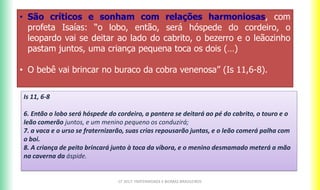 CF 2017: FRATERNIDADE E BIOMAS BRASILEIROS
• São críticos e sonham com relações harmoniosas, com
profeta Isaías: “o lobo, então, será hóspede do cordeiro, o
leopardo vai se deitar ao lado do cabrito, o bezerro e o leãozinho
pastam juntos, uma criança pequena toca os dois (…)
• O bebê vai brincar no buraco da cobra venenosa” (Is 11,6-8).
Is 11, 6-8
6. Então o lobo será hóspede do cordeiro, a pantera se deitará ao pé do cabrito, o touro e o
leão comerão juntos, e um menino pequeno os conduzirá;
7. a vaca e o urso se fraternizarão, suas crias repousarão juntas, e o leão comerá palha com
o boi.
8. A criança de peito brincará junto à toca da víbora, e o menino desmamado meterá a mão
na caverna da áspide.
 
