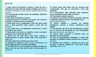 CF 2017: FRATERNIDADE E BIOMAS BRASILEIROS
Mc 4 1-20
1. Jesus pôs-se novamente a ensinar, à beira do mar, e
aglomerou-se junto dele tão grande multidão, que ele teve
de entrar numa barca, no mar, e toda a multidão ficou em terra
na praia.
2. E ensinava-lhes muitas coisas em parábolas. Dizia-lhes
na sua doutrina:
3. Ouvi: Saiu o semeador a semear.
4. Enquanto lançava a semente, uma parte caiu à beira do
caminho, e vieram as aves e a comeram.
5. Outra parte caiu no pedregulho, onde não havia muita
terra; o grão germinou logo, porque a terra não era
profunda;
6. mas, assim que o sol despontou, queimou-se e, como
não tivesse raiz, secou.
7. Outra parte caiu entre os espinhos; estes cresceram,
sufocaram-na e o grão não deu fruto.
8. Outra caiu em terra boa e deu fruto, cresceu e
desenvolveu-se; um grão rendeu trinta, outro sessenta e
outro cem.
9. E dizia: Quem tem ouvidos para ouvir, ouça!
10. Quando se acharam a sós, os que o cercavam e os
Doze indagaram dele o sentido da parábola.
11. Ele disse-lhes: A vós é revelado o mistério do Reino de
Deus, mas aos que são de fora tudo se lhes propõe em
parábolas.
12. Desse modo, eles olham sem ver, escutam sem
compreender, sem que se convertam e lhes seja
perdoado.
13. E acrescentou: Não entendeis essa parábola?
Como entendereis então todas as outras?
14. O semeador semeia a palavra.
15. Alguns se encontram à beira do caminho, onde ela
é semeada; apenas a ouvem, vem Satanás tirar a
palavra neles semeada.
16. Outros recebem a semente em lugares
pedregosos; quando a ouvem, recebem-na com
alegria;
17. mas não têm raiz em si, são inconstantes, e assim
que se levanta uma tribulação ou uma perseguição
por causa da palavra, eles tropeçam.
18. Outros ainda recebem a semente entre os
espinhos; ouvem a palavra,
19. mas as preocupações mundanas, a ilusão das
riquezas, as múltiplas cobiças sufocam-na e a tornam
infrutífera.
20. Aqueles que recebem a semente em terra boa
escutam a palavra, acolhem-na e dão fruto, trinta,
sessenta e cem por um.
 