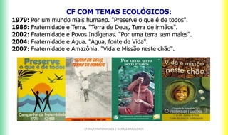 CF 2017: FRATERNIDADE E BIOMAS BRASILEIROS
CF COM TEMAS ECOLÓGICOS:a
1979: Por um mundo mais humano. "Preserve o que é de todos".
1986: Fraternidade e Terra. "Terra de Deus, Terra de irmãos".
2002: Fraternidade e Povos Indígenas. "Por uma terra sem males".
2004: Fraternidade e Água. "Água, fonte de Vida".
2007: Fraternidade e Amazônia. "Vida e Missão neste chão".
 