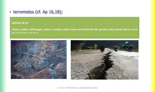 CF 2017: FRATERNIDADE E BIOMAS BRASILEIROS
• terremotos (cf. Ap 16,18);
Capitulo 16.18.
Houve, então, relâmpagos, vozes e trovões, assim como um terremoto tão grande como jamais houve desde
que há homens na terra.
 