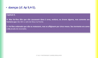 CF 2017: FRATERNIDADE E BIOMAS BRASILEIROS
• doenças (cf. Ap 9,4-5).
Capitulo 9,
4. Mas foi-lhes dito que não causassem dano à erva, verdura, ou árvore alguma, mas somente aos
homens que não têm o selo de Deus na fronte.
5. Foi-lhes ordenado que não os matassem, mas os afligissem por cinco meses. Seu tormento era como
o da picada do escorpião.
 