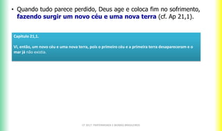 CF 2017: FRATERNIDADE E BIOMAS BRASILEIROS
• Quando tudo parece perdido, Deus age e coloca fim no sofrimento,
fazendo surgir um novo céu e uma nova terra (cf. Ap 21,1).
Capitulo 21,1.
Vi, então, um novo céu e uma nova terra, pois o primeiro céu e a primeira terra desapareceram e o
mar já não existia.
 