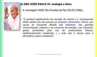 b) SÃO JOÃO PAULO II: ecologia e ética
• A mensagem XXIII Dia Mundial da Paz (01/01/1990):
• “O gradual esgotamento da camada do ozônio e o consequente
efeito estufa que ele provoca já atingiram dimensões críticas, por
causa da crescente difusão das indústrias, das grandes
concentrações urbanas e do consumo de energia. Lixo industrial,
gases produzidos pelo uso de combustíveis fósseis,
desflorestamento imoderado (…) tudo isto é nocivo para a
atmosfera e para o ambiente”.
CF 2017: FRATERNIDADE E BIOMAS BRASILEIROS
 