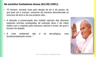 CF 2017: FRATERNIDADE E BIOMAS BRASILEIROS
Na encíclica Centesimus Annus (01/05/1991):
• “O homem, tomado mais pelo desejo do ter e do prazer, do
que pelo ser e crescer, consome de maneira desordenada os
recursos da terra e da sua própria vida...
• A atenção à preservação dos habitat naturais das diversas
espécies animais ameaçadas de extinção deve ir de mãos
dadas com o respeito pela estrutura natural e moral, da qual o
homem foi dotado.
• A crise ambiental não é só tecnológica, mas
fundamentalmente moral...”
 