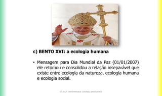 c) BENTO XVI: a ecologia humana
• Mensagem para Dia Mundial da Paz (01/01/2007)
ele retomou e consolidou a relação inseparável que
existe entre ecologia da natureza, ecologia humana
e ecologia social.
CF 2017: FRATERNIDADE E BIOMAS BRASILEIROS
 