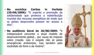 CF 2017: FRATERNIDADE E BIOMAS BRASILEIROS
• Na encíclica Caritas in Veritate
(29/06/2009): “é urgente a promoção da
solidariedade que promova a redistribuição
mundial dos recursos energéticos de modo que
os países desprovidos possam ter acesso a
eles”.
• Na audiência Geral de 26/08/2009: “é
indispensável converter o atual modelo de
desenvolvimento global... por causa do impacto
sobre criação: isso é exigido não só pelas
emergências ambientais, mas também pelo
escândalo da fome e da miséria”.
 
