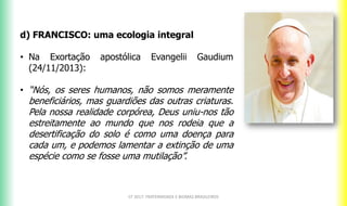 CF 2017: FRATERNIDADE E BIOMAS BRASILEIROS
d) FRANCISCO: uma ecologia integral
• Na Exortação apostólica Evangelii Gaudium
(24/11/2013):
• “Nós, os seres humanos, não somos meramente
beneficiários, mas guardiões das outras criaturas.
Pela nossa realidade corpórea, Deus uniu-nos tão
estreitamente ao mundo que nos rodeia que a
desertificação do solo é como uma doença para
cada um, e podemos lamentar a extinção de uma
espécie como se fosse uma mutilação”.
 