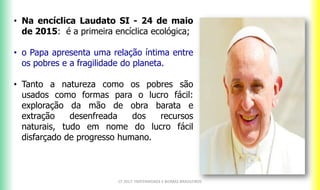 CF 2017: FRATERNIDADE E BIOMAS BRASILEIROS
• Na encíclica Laudato SI - 24 de maio
de 2015: é a primeira encíclica ecológica;
• o Papa apresenta uma relação íntima entre
os pobres e a fragilidade do planeta.
• Tanto a natureza como os pobres são
usados como formas para o lucro fácil:
exploração da mão de obra barata e
extração desenfreada dos recursos
naturais, tudo em nome do lucro fácil
disfarçado de progresso humano.
 