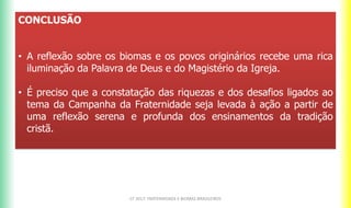 CONCLUSÃO
• A reflexão sobre os biomas e os povos originários recebe uma rica
iluminação da Palavra de Deus e do Magistério da Igreja.
• É preciso que a constatação das riquezas e dos desafios ligados ao
tema da Campanha da Fraternidade seja levada à ação a partir de
uma reflexão serena e profunda dos ensinamentos da tradição
cristã.
CF 2017: FRATERNIDADE E BIOMAS BRASILEIROS
 