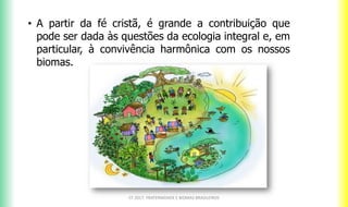 CF 2017: FRATERNIDADE E BIOMAS BRASILEIROS
• A partir da fé cristã, é grande a contribuição que
pode ser dada às questões da ecologia integral e, em
particular, à convivência harmônica com os nossos
biomas.
 