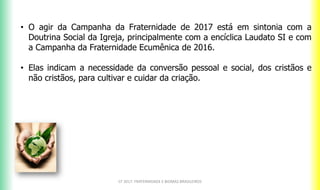 • O agir da Campanha da Fraternidade de 2017 está em sintonia com a
Doutrina Social da Igreja, principalmente com a encíclica Laudato SI e com
a Campanha da Fraternidade Ecumênica de 2016.
• Elas indicam a necessidade da conversão pessoal e social, dos cristãos e
não cristãos, para cultivar e cuidar da criação.
CF 2017: FRATERNIDADE E BIOMAS BRASILEIROS
 