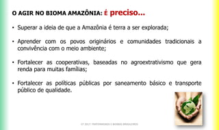 CF 2017: FRATERNIDADE E BIOMAS BRASILEIROS
O AGIR NO BIOMA AMAZÔNIA: É preciso...
• Superar a ideia de que a Amazônia é terra a ser explorada;
• Aprender com os povos originários e comunidades tradicionais a
convivência com o meio ambiente;
• Fortalecer as cooperativas, baseadas no agroextrativismo que gera
renda para muitas famílias;
• Fortalecer as políticas públicas por saneamento básico e transporte
público de qualidade.
 