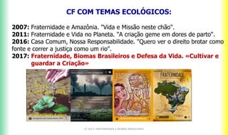 CF 2017: FRATERNIDADE E BIOMAS BRASILEIROS
CF COM TEMAS ECOLÓGICOS:A
2007: Fraternidade e Amazônia. "Vida e Missão neste chão".
2011: Fraternidade e Vida no Planeta. "A criação geme em dores de parto".
2016: Casa Comum, Nossa Responsabilidade. "Quero ver o direito brotar como
fonte e correr a justiça como um rio".
2017: Fraternidade, Biomas Brasileiros e Defesa da Vida. «Cultivar e
guardar a Criação»
 