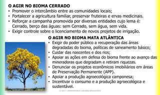 O AGIR NO BIOMA CERRADO
• Promover o intercâmbio entre as comunidades locais;
• Fortalecer a agricultura familiar, preservar fruteiras e ervas medicinais.
• Reforçar a campanha promovida por diversas entidades cujo lema é:
Cerrado, berço das águas: sem Cerrado, sem água, sem vida.
• Exigir controle sobre o licenciamento de novos projetos de irrigação.
CF 2017: FRATERNIDADE E BIOMAS BRASILEIROS
O AGIR NO BIOMA MATA ATLÂNTICA
• Exigir do poder público a recuperação das áreas
degradadas do bioma, políticas de saneamento básico;
• Cuidar das nascentes e dos rios;
• Apoiar as ações em defesa do bioma frente ao avanço das
mineradoras que degradam e retiram riquezas.
• Denunciar os projetos econômicos imobiliários em áreas
de Preservação Permanente (APP).
• Apoiar a produção agroecológica camponesa;
• Incentivar o consumo e a produção agroecológica e
sustentável.
 