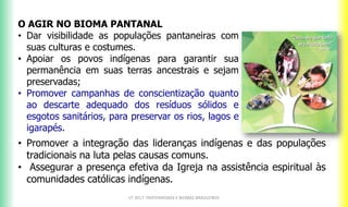 O AGIR NO BIOMA PANTANAL
• Dar visibilidade as populações pantaneiras com
suas culturas e costumes.
• Apoiar os povos indígenas para garantir sua
permanência em suas terras ancestrais e sejam
preservadas;
• Promover campanhas de conscientização quanto
ao descarte adequado dos resíduos sólidos e
esgotos sanitários, para preservar os rios, lagos e
igarapés.
CF 2017: FRATERNIDADE E BIOMAS BRASILEIROS
• Promover a integração das lideranças indígenas e das populações
tradicionais na luta pelas causas comuns.
• Assegurar a presença efetiva da Igreja na assistência espiritual às
comunidades católicas indígenas.
 