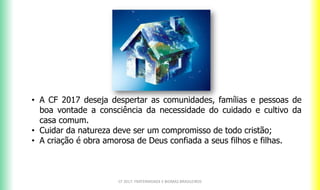 CF 2017: FRATERNIDADE E BIOMAS BRASILEIROS
• A CF 2017 deseja despertar as comunidades, famílias e pessoas de
boa vontade a consciência da necessidade do cuidado e cultivo da
casa comum.
• Cuidar da natureza deve ser um compromisso de todo cristão;
• A criação é obra amorosa de Deus confiada a seus filhos e filhas.
 