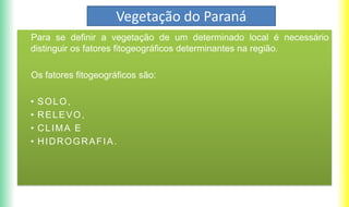 Vegetação do Paraná
Para se definir a vegetação de um determinado local é necessário
distinguir os fatores fitogeográficos determinantes na região.
Os fatores fitogeográficos são:
• SOLO,
• RELEVO,
• CLIMA E
• HIDROGRAFIA.
 
