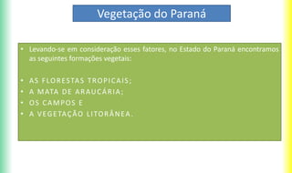 Vegetação do Paraná
• Levando-se em consideração esses fatores, no Estado do Paraná encontramos
as seguintes formações vegetais:
• AS FLORESTAS TROPICAIS;
• A MATA DE ARAUCÁRIA;
• OS CAMPOS E
• A VEGETAÇÃO LITORÂNEA.
 