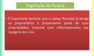 Vegetação do Paraná
• É importante lembrar que o código florestal já obriga
os proprietários a preservarem parte de suas
propriedades, inclusive com reflorestamento nas
margens dos rios.
 