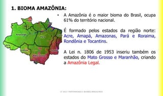 1. BIOMA AMAZÔNIA:
• A Amazônia é o maior bioma do Brasil, ocupa
61% do território nacional.
• É formado pelos estados da região norte:
Acre, Amapá, Amazonas, Pará e Roraima,
Rondônia e Tocantins.
• A Lei n. 1806 de 1953 inseriu também os
estados do Mato Grosso e Maranhão, criando
a Amazônia Legal.
CF 2017: FRATERNIDADE E BIOMAS BRASILEIROS
 