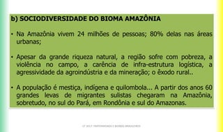 b) SOCIODIVERSIDADE DO BIOMA AMAZÔNIA
• Na Amazônia vivem 24 milhões de pessoas; 80% delas nas áreas
urbanas;
• Apesar da grande riqueza natural, a região sofre com pobreza, a
violência no campo, a carência de infra-estrutura logística, a
agressividade da agroindústria e da mineração; o êxodo rural..
• A população é mestiça, indígena e quilombola... A partir dos anos 60
grandes levas de migrantes sulistas chegaram na Amazônia,
sobretudo, no sul do Pará, em Rondônia e sul do Amazonas.
CF 2017: FRATERNIDADE E BIOMAS BRASILEIROS
 