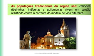 CF 2017: FRATERNIDADE E BIOMAS BRASILEIROS
• As populações tradicionais da região são: caboclos
ribeirinhos, indígenas e quilombolas vivem em tensão
resistindo contra a corrente do modelo de vida diferente.
 