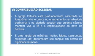 d) CONTRIBUIÇÃO ECLESIAL
• A Igreja Católica está profundamente encarnada na
Amazônia; vive e cresce no enraizamento na sabedoria
tradicional e na piedade popular que durante séculos
mantém viva a fé e a espiritualidade do povo da
floresta.
• É uma igreja de mártires: muitos leigos, sacerdotes,
religiosos (as) derramaram seu sangue em defesa da
dignidade humana.
CF 2017: FRATERNIDADE E BIOMAS BRASILEIROS
 