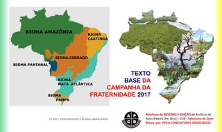 TEXTO
BASE DA
CAMPANHA DA
FRATERNIDADE 2017
CF 2017: FRATERNIDADE E BIOMAS BRASILEIROS
Releitura do RESUMO E EDIÇÃO de Antônio de
Assis Ribeiro (Pe. Bira) – SDB - Salesiano de Dom
Bosco por PDCA CONSULTORES ASSOCIADOS -
 