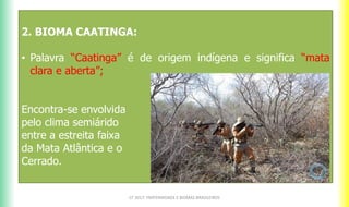 2. BIOMA CAATINGA:
• Palavra “Caatinga” é de origem indígena e significa “mata
clara e aberta”;
Encontra-se envolvida
pelo clima semiárido
entre a estreita faixa
da Mata Atlântica e o
Cerrado.
CF 2017: FRATERNIDADE E BIOMAS BRASILEIROS
 